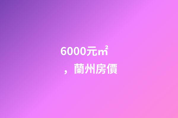 6000元/㎡，蘭州房價